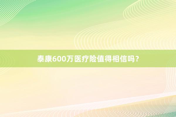 泰康600万医疗险值得相信吗？