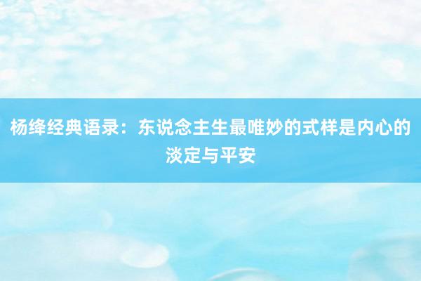 杨绛经典语录：东说念主生最唯妙的式样是内心的淡定与平安